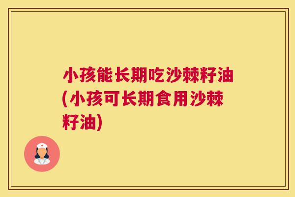 小孩能长期吃沙棘籽油(小孩可长期食用沙棘籽油)