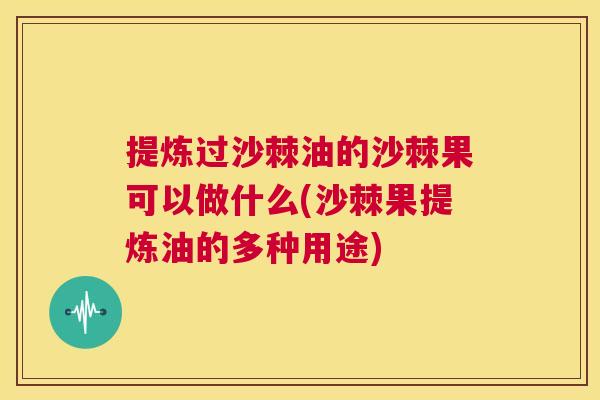 提炼过沙棘油的沙棘果可以做什么(沙棘果提炼油的多种用途)