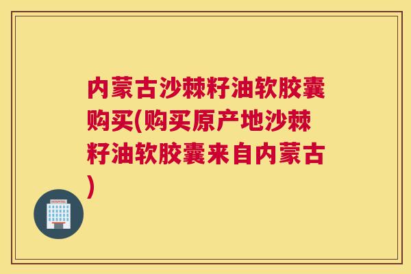 内蒙古沙棘籽油软胶囊购买(购买原产地沙棘籽油软胶囊来自内蒙古)