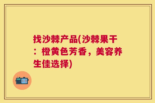 找沙棘产品(沙棘果干：橙黄色芳香，美容养生佳选择)