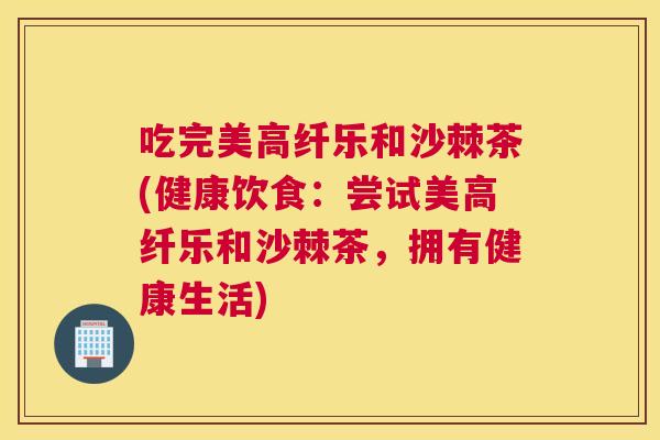 吃完美高纤乐和沙棘茶(健康饮食：尝试美高纤乐和沙棘茶，拥有健康生活)