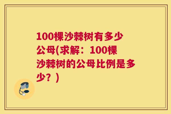 100棵沙棘树有多少公母(求解：100棵沙棘树的公母比例是多少？)