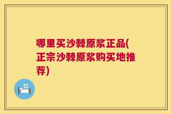 哪里买沙棘原浆正品(正宗沙棘原浆购买地推荐)