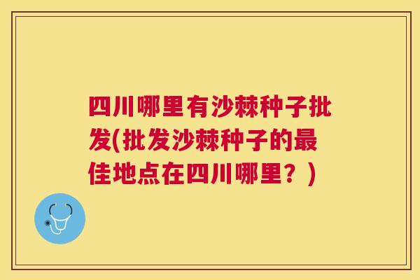 四川哪里有沙棘种子批发(批发沙棘种子的最佳地点在四川哪里？)