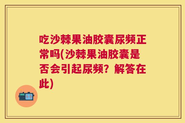 吃沙棘果油胶囊尿频正常吗(沙棘果油胶囊是否会引起尿频?解答在此)