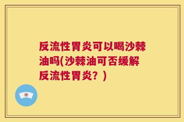 反流性胃炎可以喝沙棘油吗(沙棘油可否缓解反流性胃炎？)