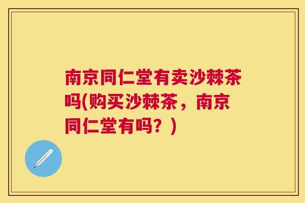 南京同仁堂有卖沙棘茶吗(购买沙棘茶，南京同仁堂有吗？)