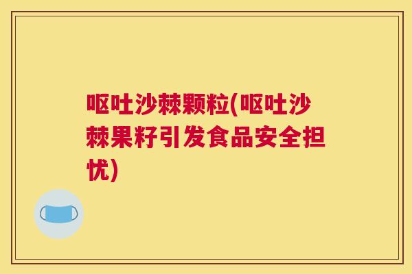 呕吐沙棘颗粒(呕吐沙棘果籽引发食品安全担忧)
