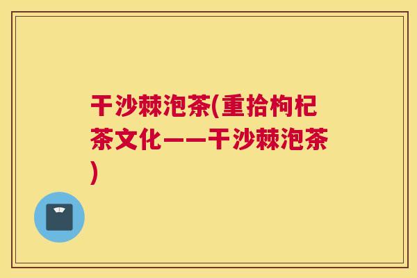 干沙棘泡茶(重拾枸杞茶文化——干沙棘泡茶)