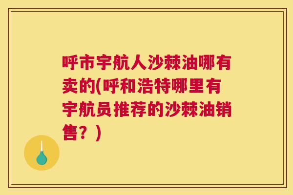 呼市宇航人沙棘油哪有卖的(呼和浩特哪里有宇航员推荐的沙棘油销售？)
