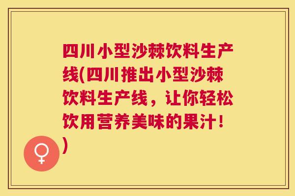 四川小型沙棘饮料生产线(四川推出小型沙棘饮料生产线，让你轻松饮用营养美味的果汁！)