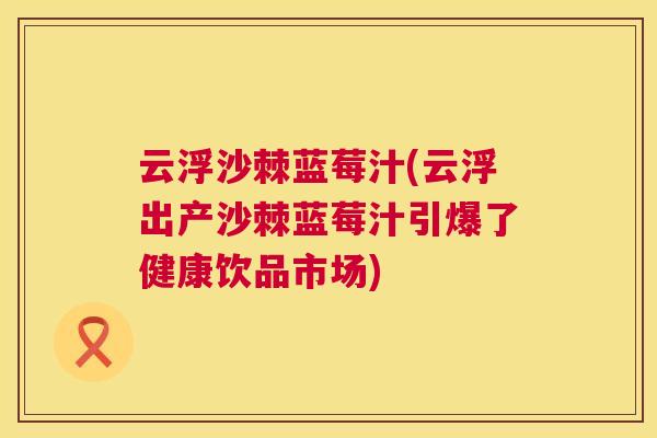 云浮沙棘蓝莓汁(云浮出产沙棘蓝莓汁引爆了健康饮品市场)