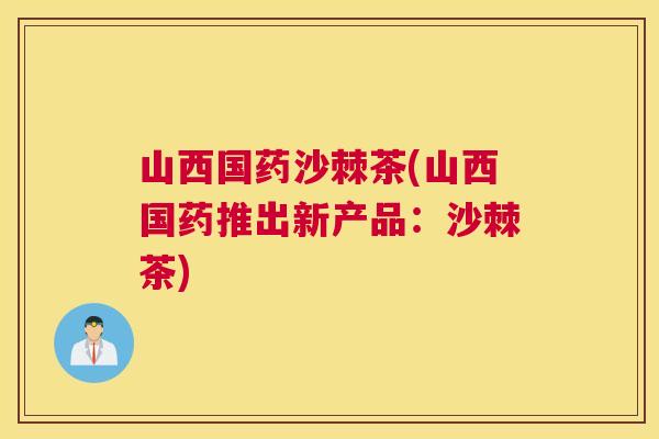 山西国药沙棘茶(山西国药推出新产品：沙棘茶)