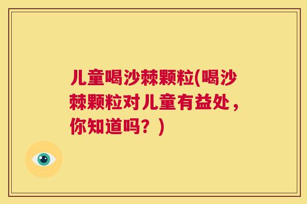 儿童喝沙棘颗粒(喝沙棘颗粒对儿童有益处，你知道吗？)