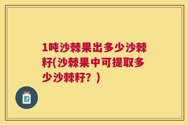 1吨沙棘果出多少沙棘籽(沙棘果中可提取多少沙棘籽?)