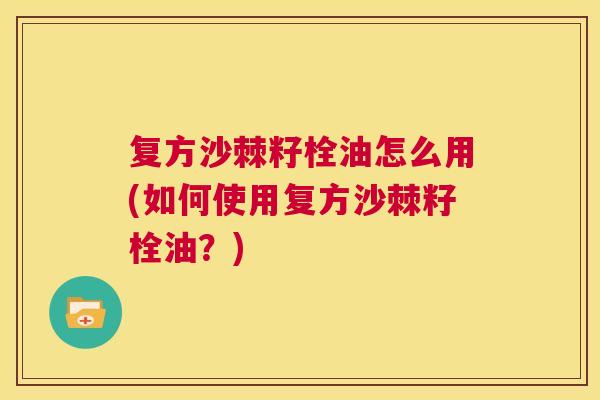 复方沙棘籽栓油怎么用(如何使用复方沙棘籽栓油？)