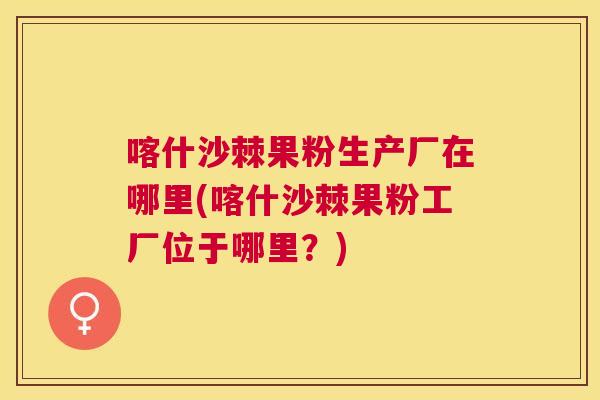 喀什沙棘果粉生产厂在哪里(喀什沙棘果粉工厂位于哪里？)