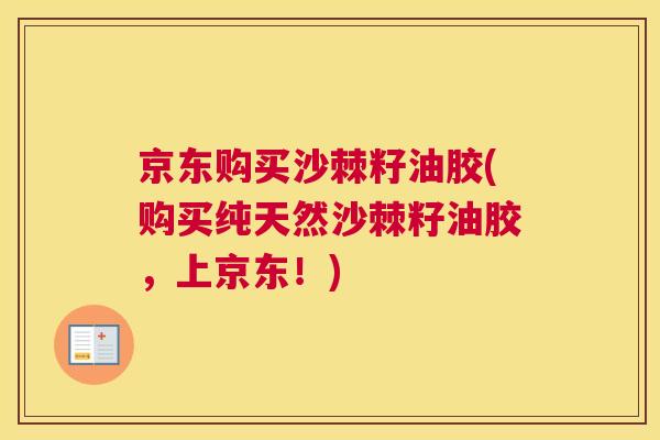 京东购买沙棘籽油胶(购买纯天然沙棘籽油胶，上京东！)