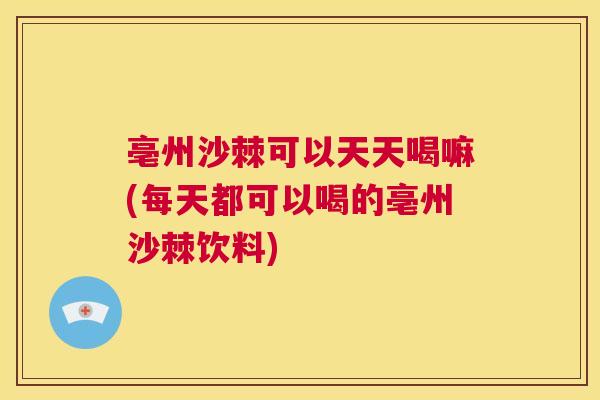 亳州沙棘可以天天喝嘛(每天都可以喝的亳州沙棘饮料)