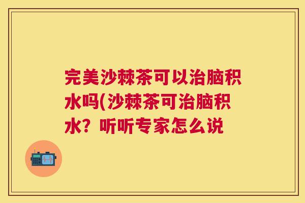 完美沙棘茶可以治脑积水吗(沙棘茶可治脑积水?听听专家怎么说