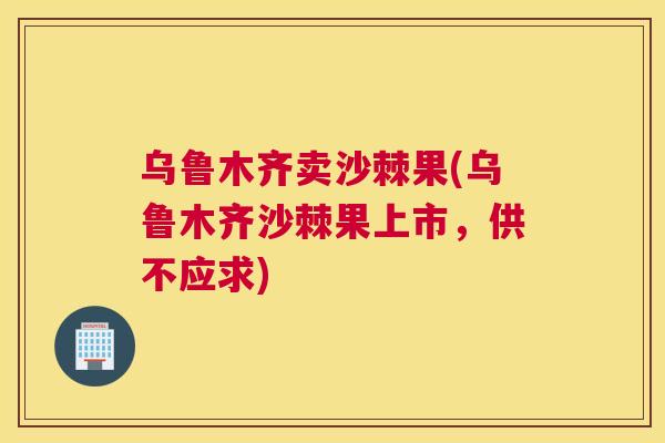 乌鲁木齐卖沙棘果(乌鲁木齐沙棘果上市，供不应求)