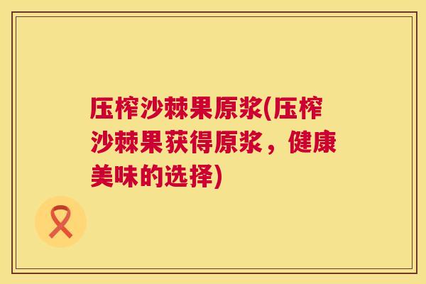 压榨沙棘果原浆(压榨沙棘果获得原浆，健康美味的选择)