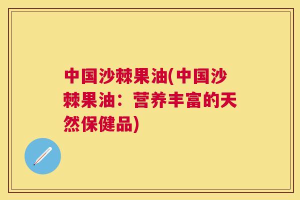 中国沙棘果油(中国沙棘果油：营养丰富的天然保健品)