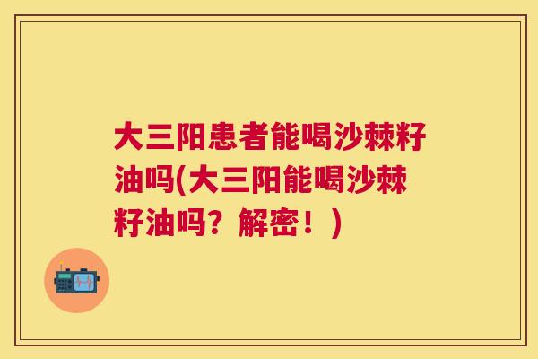 大三阳患者能喝沙棘籽油吗(大三阳能喝沙棘籽油吗？解密！)