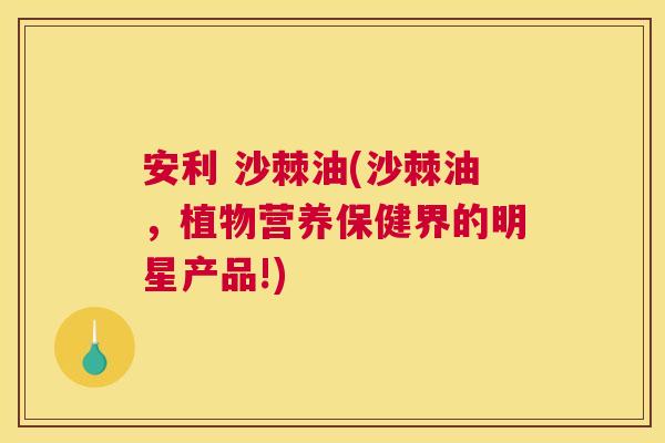 安利 沙棘油(沙棘油，植物营养保健界的明星产品!)