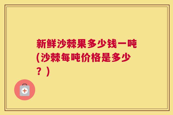 新鲜沙棘果多少钱一吨(沙棘每吨价格是多少？)
