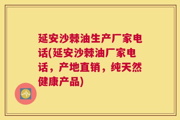 延安沙棘油生产厂家电话(延安沙棘油厂家电话，产地直销，纯天然健康产品)