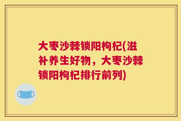 大枣沙棘锁阳枸杞(滋补养生好物，大枣沙棘锁阳枸杞排行前列)