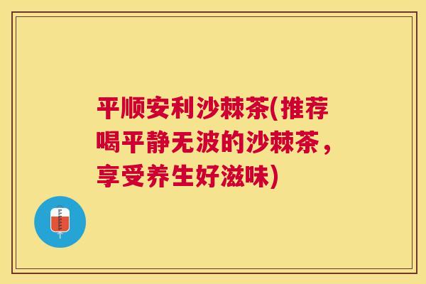 平顺安利沙棘茶(推荐喝平静无波的沙棘茶，享受养生好滋味)
