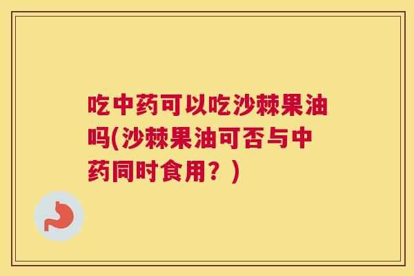 吃可以吃沙棘果油吗(沙棘果油可否与同时食用?) 吃可以吃沙棘果油吗(沙棘果油可否与同时食用?)