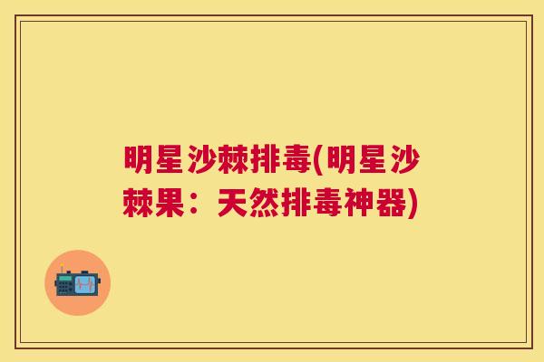 明星沙棘排毒(明星沙棘果：天然排毒神器)