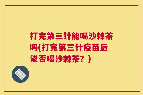 打完第三针能喝沙棘茶吗(打完第三针疫苗后能否喝沙棘茶？)