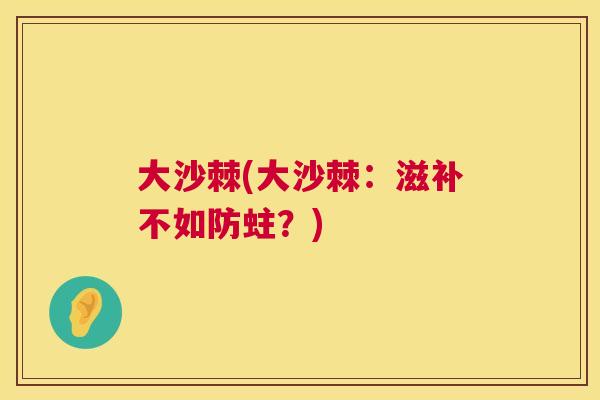 大沙棘(大沙棘：滋补不如防蛀？)