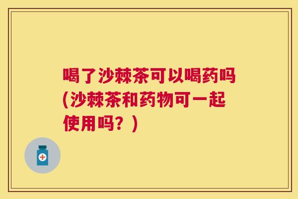 喝了沙棘茶可以喝药吗(沙棘茶和药物可一起使用吗?)