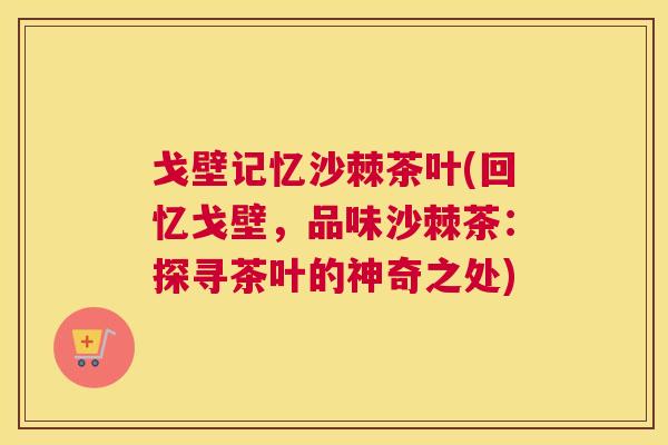 戈壁记忆沙棘茶叶(回忆戈壁,品味沙棘茶:探寻茶叶的神奇之处) 戈壁记忆沙棘茶叶(回忆戈壁,品味沙棘茶:探寻茶叶的神奇之处)