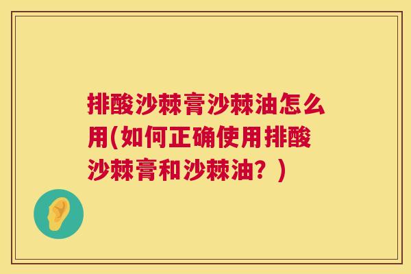 排酸沙棘膏沙棘油怎么用(如何正确使用排酸沙棘膏和沙棘油？)