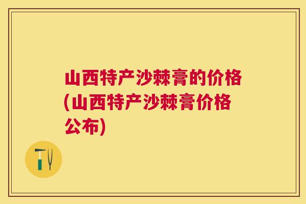 山西特产沙棘膏的价格(山西特产沙棘膏价格公布)