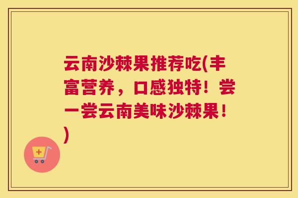 云南沙棘果推荐吃(丰富营养，口感独特！尝一尝云南美味沙棘果！)