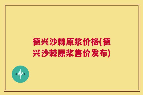 德兴沙棘原浆价格(德兴沙棘原浆售价发布)