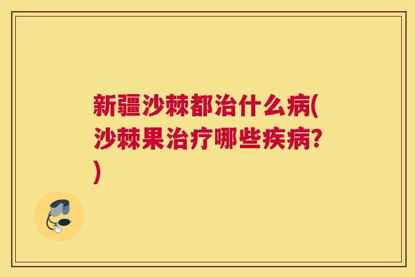 新疆沙棘都治什么病(沙棘果治疗哪些疾病？)