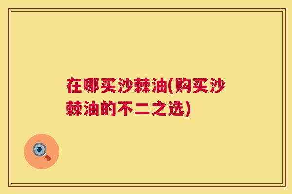 在哪买沙棘油(购买沙棘油的不二之选)