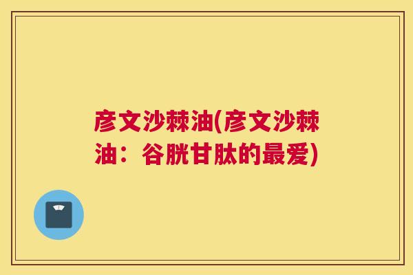 彦文沙棘油(彦文沙棘油：谷胱甘肽的最爱)