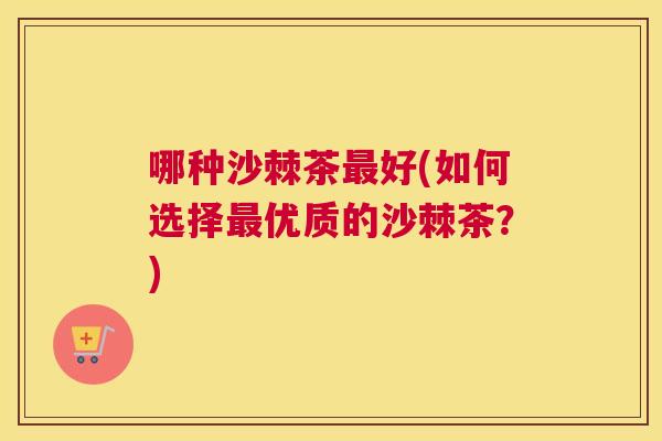 哪种沙棘茶最好(如何选择最优质的沙棘茶?)