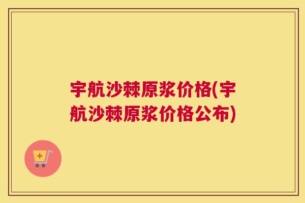 宇航沙棘原浆价格(宇航沙棘原浆价格公布)