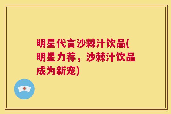 明星代言沙棘汁饮品(明星力荐，沙棘汁饮品成为新宠)