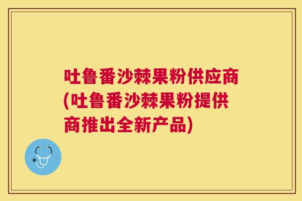 吐鲁番沙棘果粉供应商(吐鲁番沙棘果粉提供商推出全新产品)